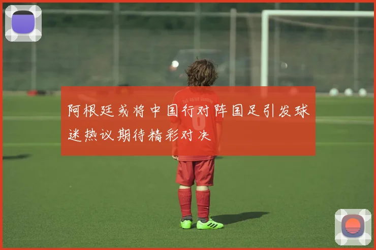 阿根廷或将中国行对阵国足引发球迷热议期待精彩对决