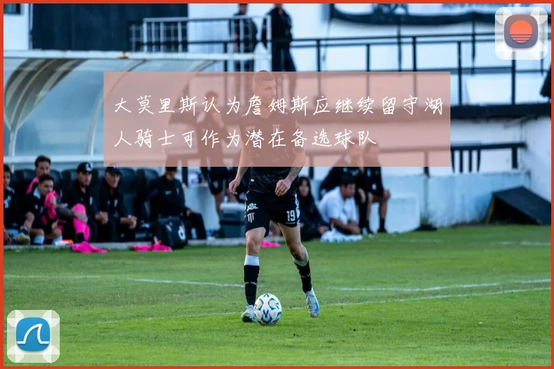 大莫里斯认为詹姆斯应继续留守湖人骑士可作为潜在备选球队