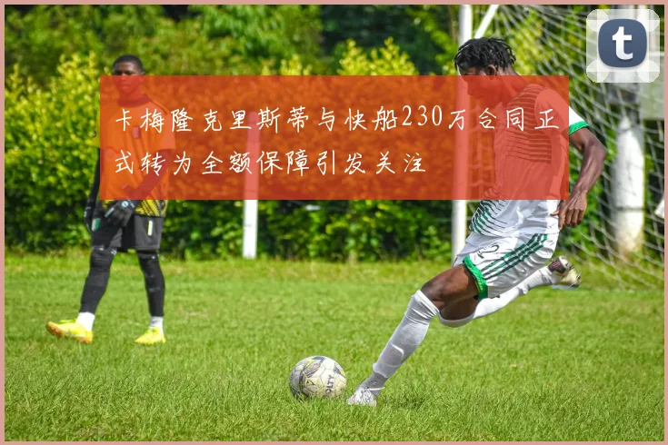 卡梅隆克里斯蒂与快船230万合同正式转为全额保障引发关注