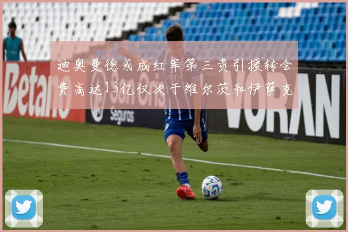 迪奥曼德或成红军第三贵引援转会费高达13亿仅次于维尔茨和伊萨克