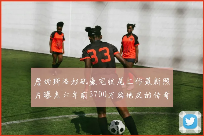 詹姆斯洛杉矶豪宅收尾工作最新照片曝光六年前3700万购地皮的传奇故事