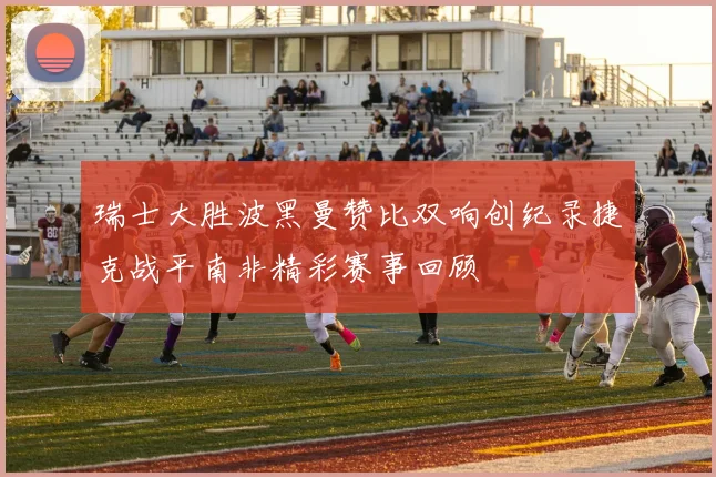 瑞士大胜波黑曼赞比双响创纪录捷克战平南非精彩赛事回顾