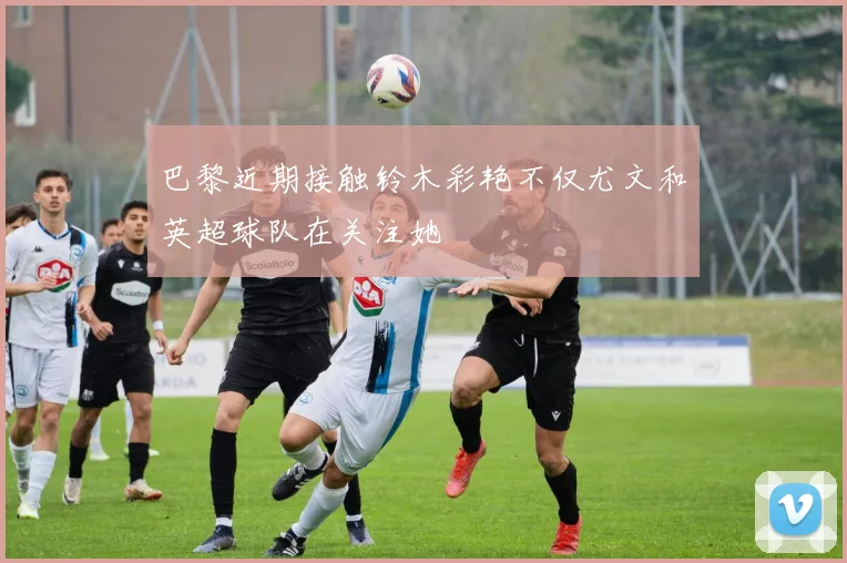 巴黎近期接触铃木彩艳不仅尤文和英超球队在关注她