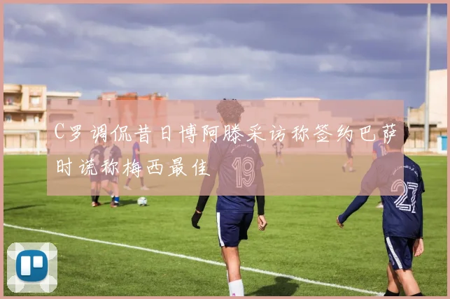 C罗调侃昔日博阿滕采访称签约巴萨时谎称梅西最佳