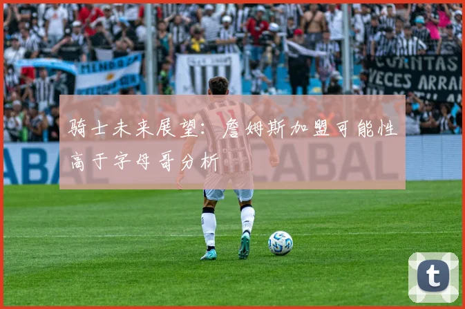 骑士未来展望：詹姆斯加盟可能性高于字母哥分析