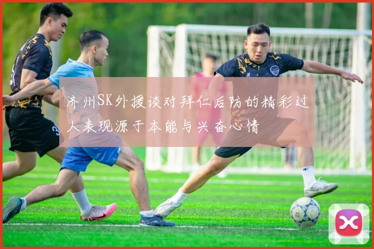 济州SK外援谈对拜仁后防的精彩过人表现源于本能与兴奋心情
