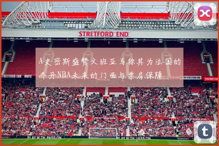 A史密斯盛赞文班亚马称其为法国的乔丹NBA未来的门面与票房保障