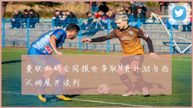 曼联加码合同报价争取M费计划与西汉姆展开谈判