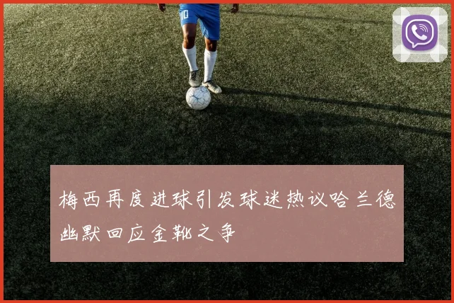 梅西再度进球引发球迷热议哈兰德幽默回应金靴之争