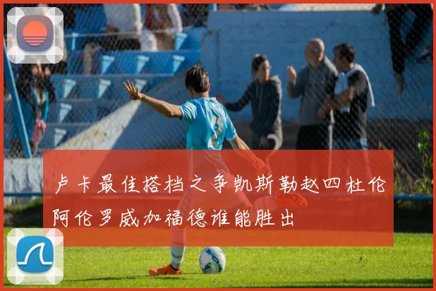 卢卡最佳搭档之争凯斯勒赵四杜伦阿伦罗威加福德谁能胜出