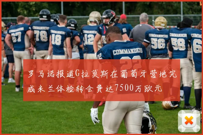 罗马诺报道G拉莫斯在葡萄牙营地完成米兰体检转会费达7500万欧元
