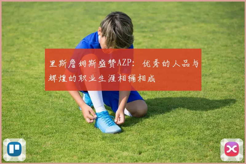 里斯詹姆斯盛赞AZP：优秀的人品与辉煌的职业生涯相辅相成
