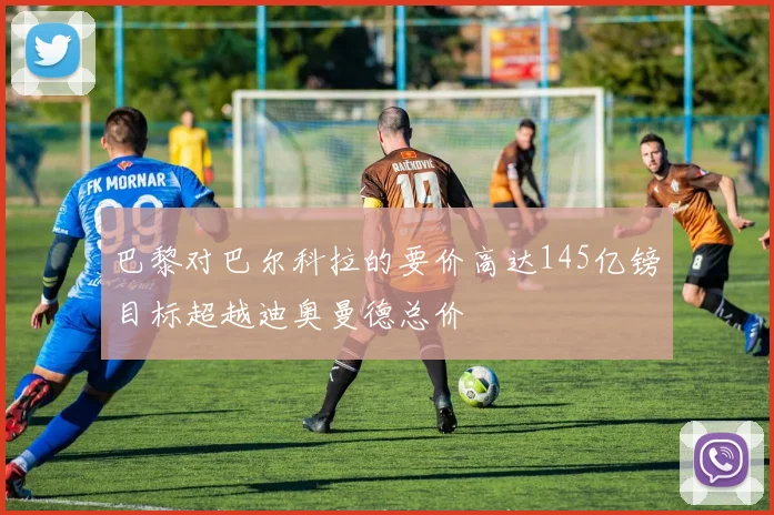 巴黎对巴尔科拉的要价高达145亿镑目标超越迪奥曼德总价