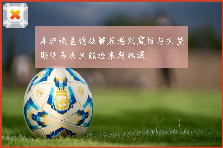 库班谈基德被解雇感到震惊与失望期待乌杰里能迎来新机遇