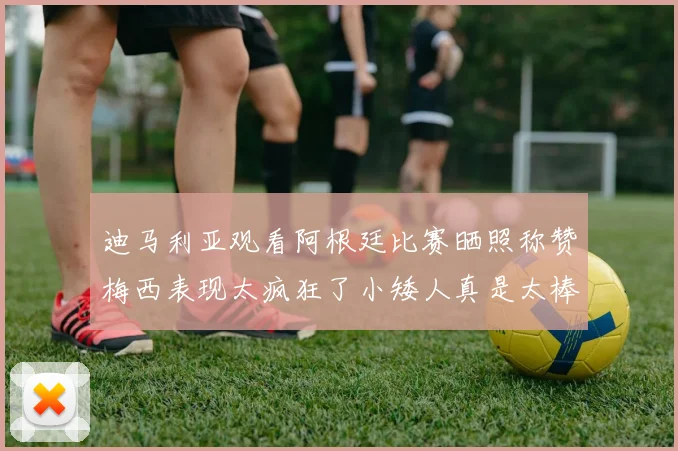 迪马利亚观看阿根廷比赛晒照称赞梅西表现太疯狂了小矮人真是太棒了