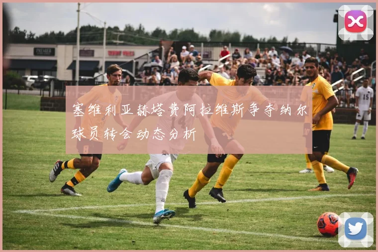 塞维利亚赫塔费阿拉维斯争夺纳尔球员转会动态分析