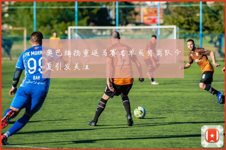奥巴梅扬重返马赛名单或将离队今夏引发关注