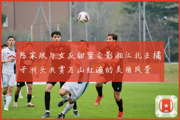 陈家政与女友甜蜜合影湘江北去橘子洲头共赏万山红遍的美丽风景