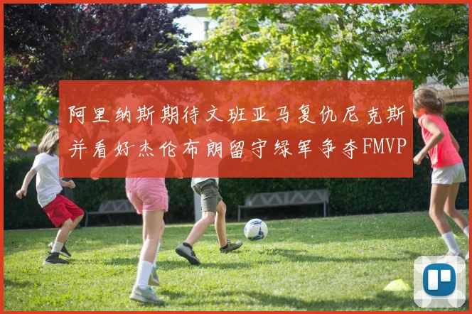 阿里纳斯期待文班亚马复仇尼克斯并看好杰伦布朗留守绿军争夺FMVP