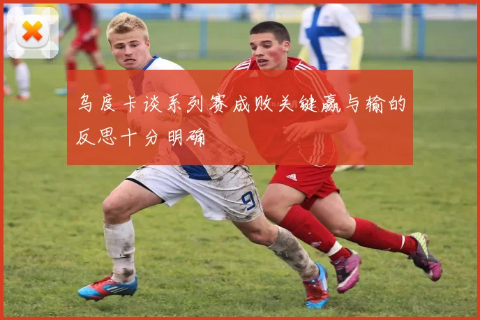 乌度卡谈系列赛成败关键赢与输的反思十分明确
