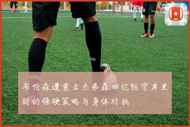 布伦森遭重击杰弗森回忆防守库里时的强硬策略与身体对抗
