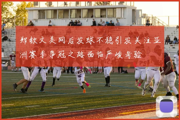 郑钦文美网后发球不稳引发关注亚洲赛季争冠之路面临严峻考验