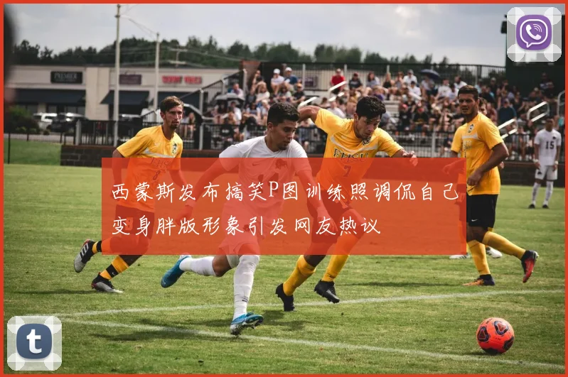 西蒙斯发布搞笑P图训练照调侃自己变身胖版形象引发网友热议