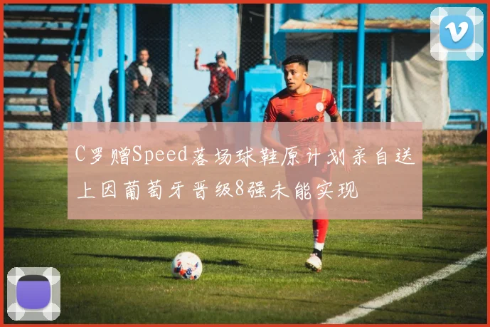 C罗赠Speed落场球鞋原计划亲自送上因葡萄牙晋级8强未能实现
