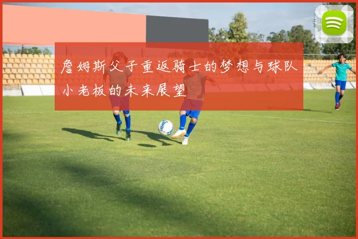 詹姆斯父子重返骑士的梦想与球队小老板的未来展望