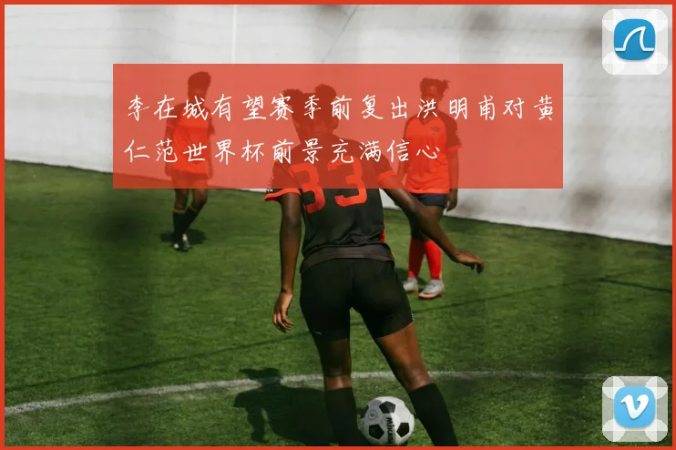 李在城有望赛季前复出洪明甫对黄仁范世界杯前景充满信心