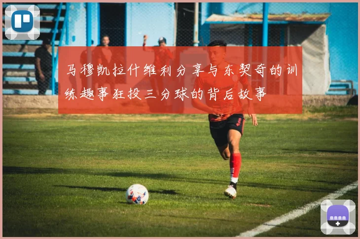 马穆凯拉什维利分享与东契奇的训练趣事狂投三分球的背后故事